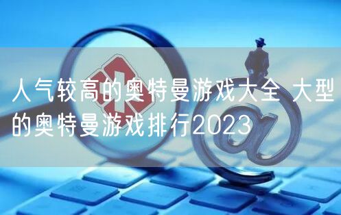 人气较高的奥特曼游戏大全 大型的奥特曼游戏排行2023