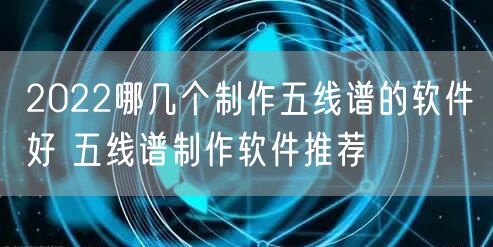 2022哪几个制作五线谱的软件好 五线谱制作软件推荐