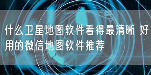 什么卫星地图软件看得最清晰 好用的微信地图软件推荐