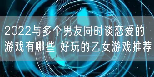 2022与多个男友同时谈恋爱的游戏有哪些 好玩的乙女游戏推荐