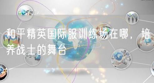 和平精英国际服训练场在哪，培养战士的舞台