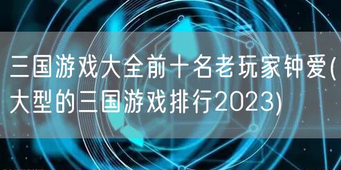 三国游戏大全前十名老玩家钟爱(大型的三国游戏排行2023)
