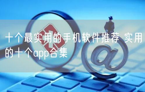 十个最实用的手机软件推荐 实用的十个app合集