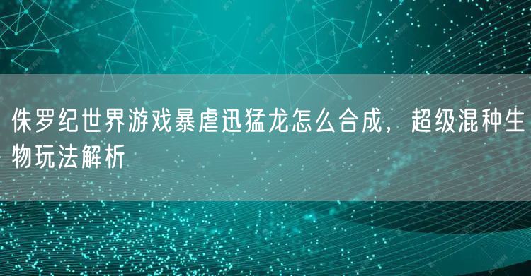 侏罗纪世界游戏暴虐迅猛龙怎么合成，超级混种生物玩法解析
