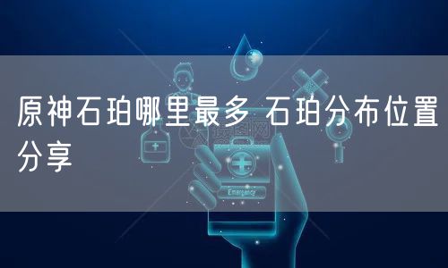 原神石珀哪里最多 石珀分布位置分享