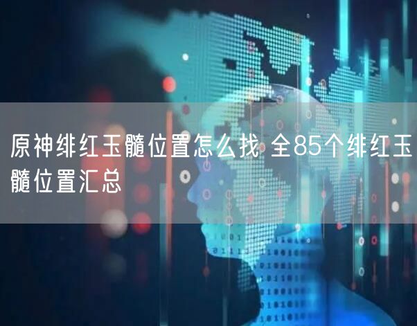 原神绯红玉髓位置怎么找 全85个绯红玉髓位置汇总