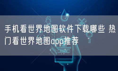 手机看世界地图软件下载哪些 热门看世界地图app推荐