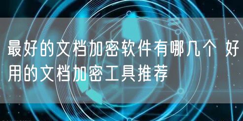 最好的文档加密软件有哪几个 好用的文档加密工具推荐
