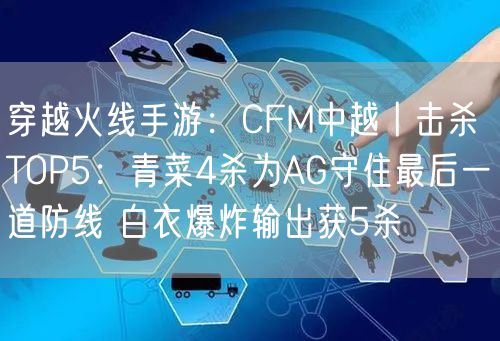 穿越火线手游：CFM中越丨击杀TOP5：青菜4杀为AG守住最后一道防线 白衣爆炸输出获5杀