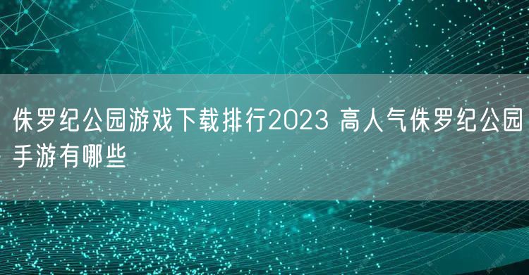 侏罗纪公园游戏下载排行2023 高人气侏罗纪公园手游有哪些