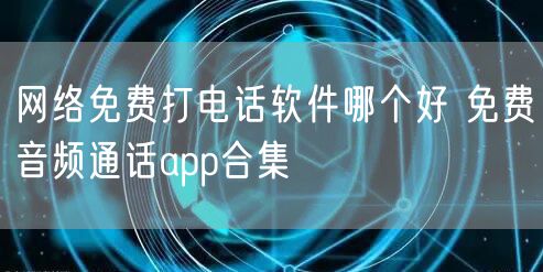 网络免费打电话软件哪个好 免费音频通话app合集