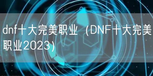 dnf十大完美职业（DNF十大完美职业2023）