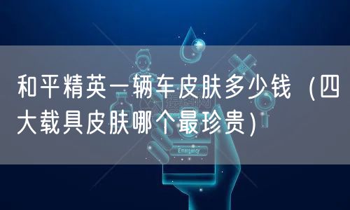 和平精英一辆车皮肤多少钱(四大载具皮肤哪个最珍贵)