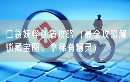 口袋妖怪剑盾攻略（最全攻略解锁藏宝图、拿稀有精灵）