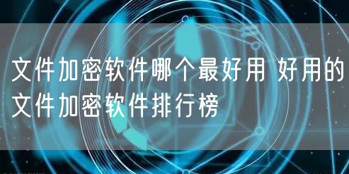 文件加密软件哪个最好用 好用的文件加密软件排行榜