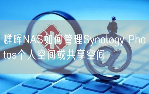 群晖NAS如何管理Synology Photos个人空间或共享空间