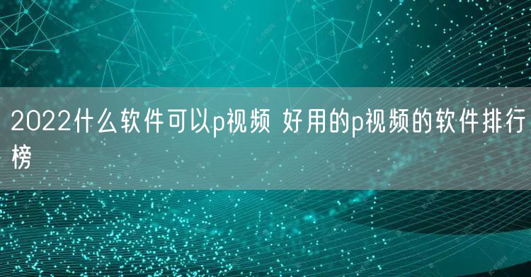 2022什么软件可以p视频 好用的p视频的软件排行榜