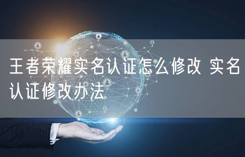 王者荣耀实名认证怎么修改 实名认证修改办法