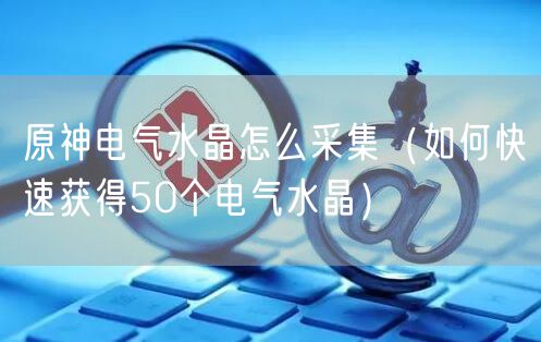 原神电气水晶怎么采集（如何快速获得50个电气水晶）