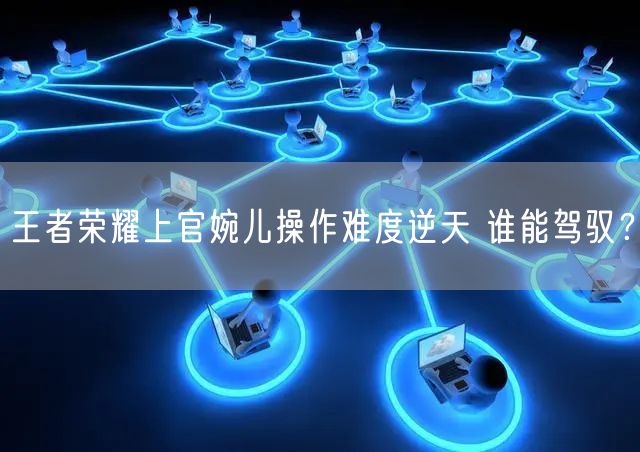 王者荣耀上官婉儿操作难度逆天 谁能驾驭？