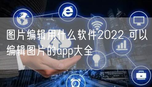 图片编辑用什么软件2022 可以编辑图片的app大全