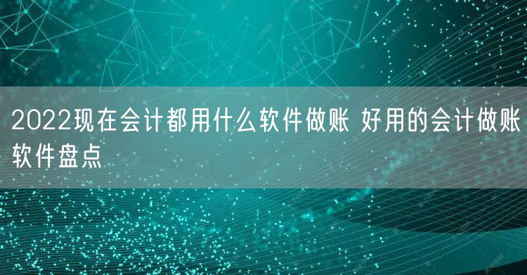 2022现在会计都用什么软件做账 好用的会计做账软件盘点