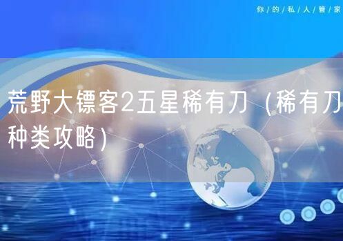 荒野大镖客2五星稀有刀(稀有刀种类攻略)