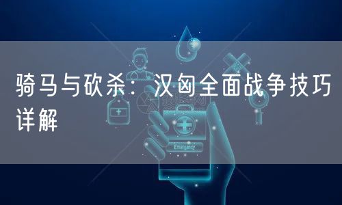 骑马与砍杀：汉匈全面战争技巧详解