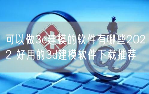 可以做3d建模的软件有哪些2022 好用的3d建模软件下载推荐