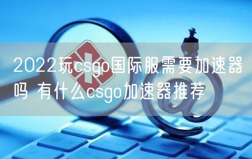 2022玩csgo国际服需要加速器吗 有什么csgo加速器推荐