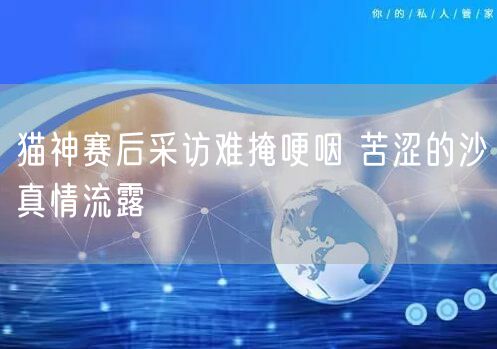 猫神赛后采访难掩哽咽 苦涩的沙真情流露