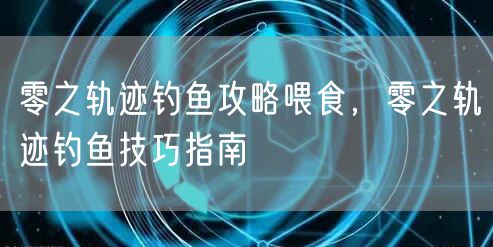 零之轨迹钓鱼攻略喂食,零之轨迹钓鱼技巧指南