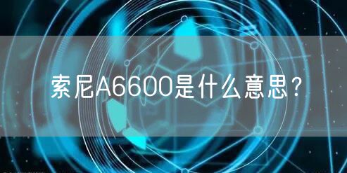 索尼A6600是什么意思?