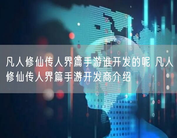 凡人修仙传人界篇手游谁开发的呢 凡人修仙传人界篇手游开发商介绍