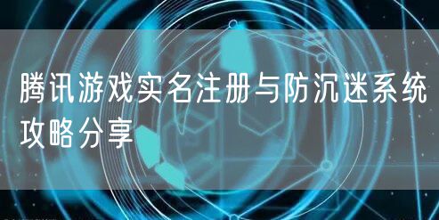 腾讯游戏实名注册与防沉迷系统攻略分享