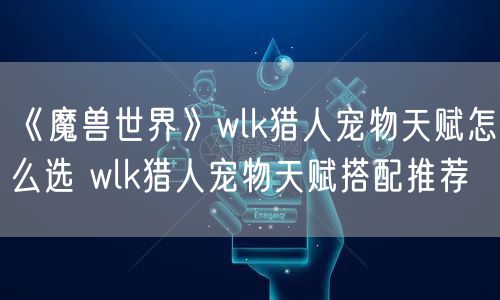 《魔兽世界》wlk猎人宠物天赋怎么选 wlk猎人宠物天赋搭配推荐