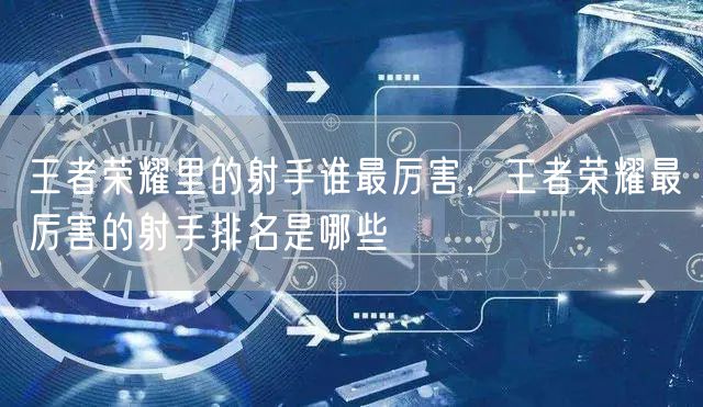 王者荣耀里的射手谁最厉害,王者荣耀最厉害的射手排名是哪些