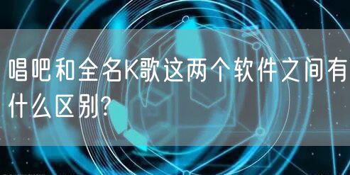 唱吧和全名K歌这两个软件之间有什么区别?