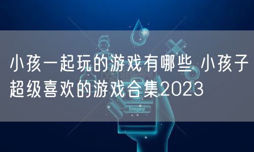 小孩一起玩的游戏有哪些 小孩子超级喜欢的游戏合集2023