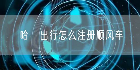 哈啰出行怎么注册顺风车