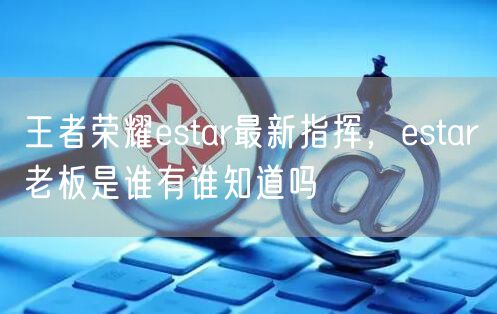 王者荣耀estar最新指挥,estar老板是谁有谁知道吗