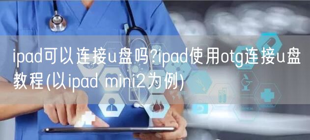 ipad可以连接u盘吗?ipad使用otg连接u盘教程(以ipad mini2为例)