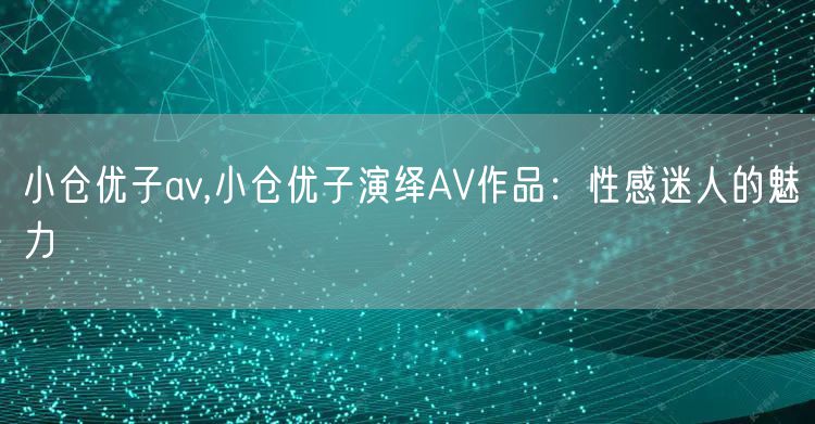 小仓优子av,小仓优子演绎AV作品：性感迷人的魅力