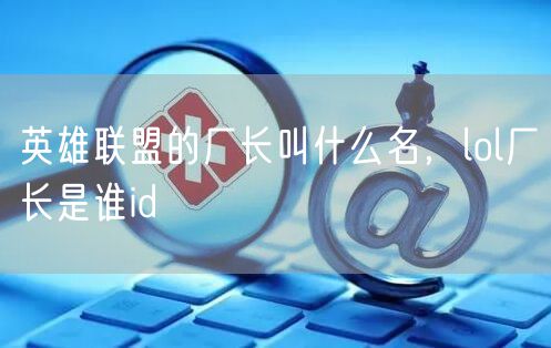 英雄联盟的厂长叫什么名,lol厂长是谁id