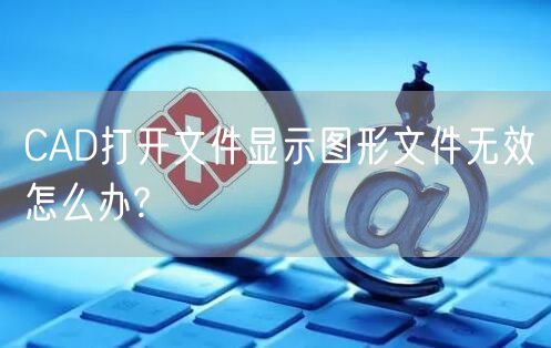 CAD打开文件显示图形文件无效怎么办?