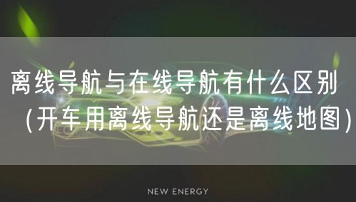 离线导航与在线导航有什么区别（开车用离线导航还是离线地图）