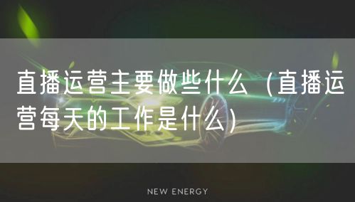 直播运营主要做些什么（直播运营每天的工作是什么）