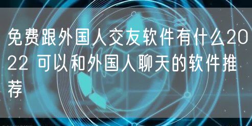 免费跟外国人交友软件有什么2022 可以和外国人聊天的软件推荐