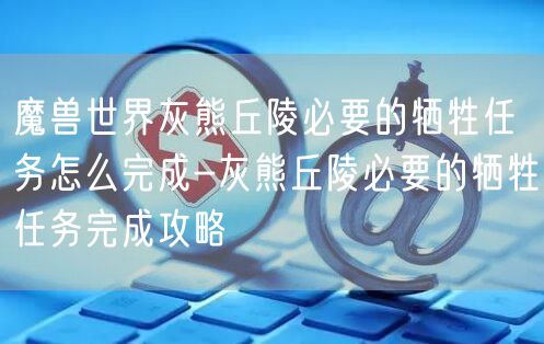 魔兽世界灰熊丘陵必要的牺牲任务怎么完成-灰熊丘陵必要的牺牲任务完成攻略