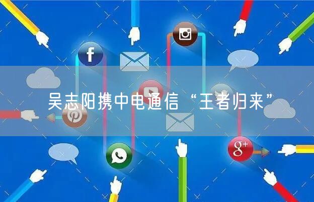 吴志阳携中电通信“王者归来”